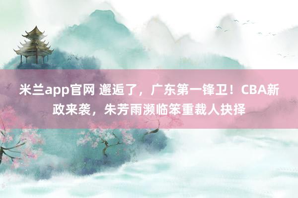 米兰app官网 邂逅了，广东第一锋卫！CBA新政来袭，朱芳雨濒临笨重裁人抉择