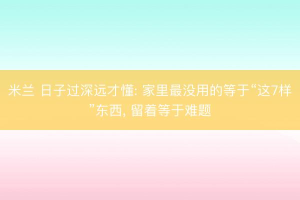 米兰 日子过深远才懂: 家里最没用的等于“这7样”东西， 留着等于难题