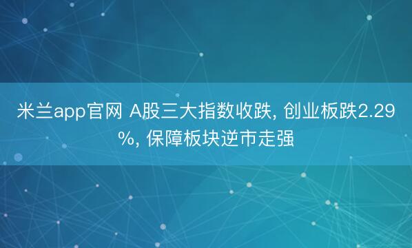 米兰app官网 A股三大指数收跌， 创业板跌2.29%， 保障板块逆市走强