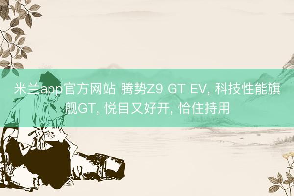 米兰app官方网站 腾势Z9 GT EV， 科技性能旗舰GT， 悦目又好开， 恰住持用