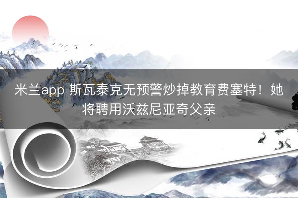 米兰app 斯瓦泰克无预警炒掉教育费塞特！她将聘用沃兹尼亚奇父亲
