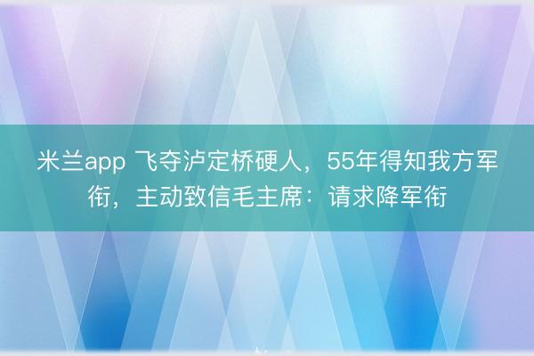 米兰app 飞夺泸定桥硬人,55年得知我方军衔,主动致信毛主席:请求降军衔