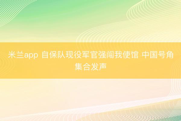 米兰app 自保队现役军官强闯我使馆 中国号角集合发声