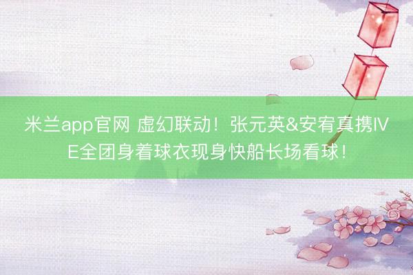米兰app官网 虚幻联动！张元英&安宥真携IVE全团身着球衣现身快船长场看球！