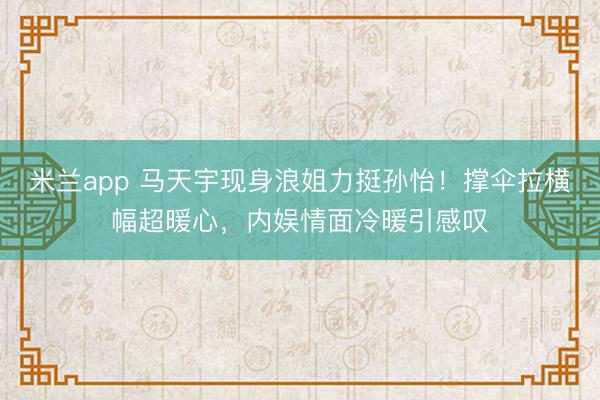 米兰app 马天宇现身浪姐力挺孙怡!撑伞拉横幅超暖心,内娱情面冷暖引感叹