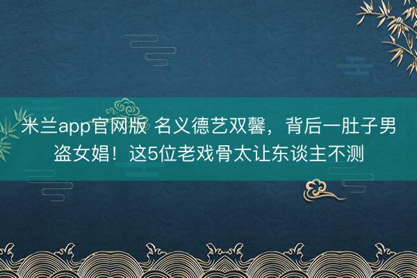 米兰app官网版 名义德艺双馨,背后一肚子男盗女娼!这5位老戏骨太让东谈主不测