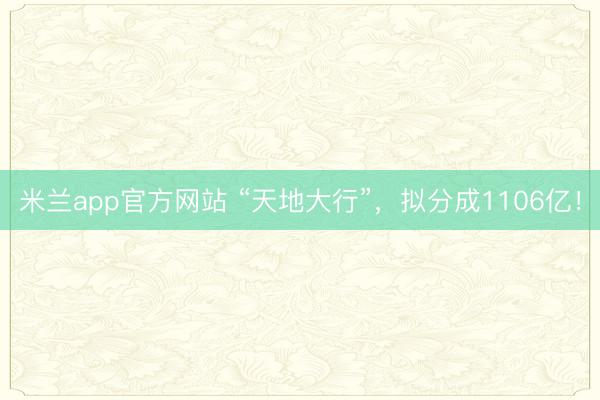 米兰app官方网站 “天地大行”，拟分成1106亿！