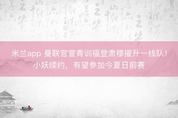 米兰app 曼联官宣青训福登肃穆擢升一线队!小妖续约,有望参加今夏日前赛