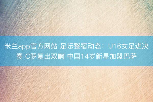 米兰app官方网站 足坛整宿动态：U16女足进决赛 C罗复出双响 中国14岁新星加盟巴萨