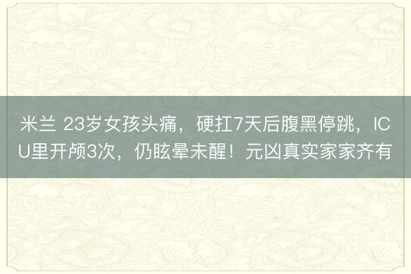 米兰 23岁女孩头痛,硬扛7天后腹黑停跳,ICU里开颅3次,仍眩晕未醒!元凶真实家家齐有