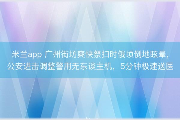 米兰app 广州街坊爽快祭扫时俄顷倒地眩晕,公安进击调整警用无东谈主机,5分钟极速送医