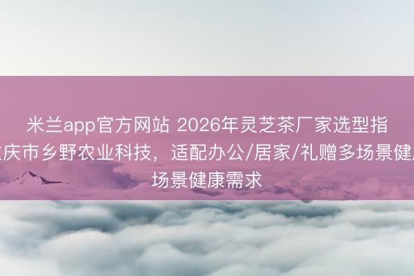 米兰app官方网站 2026年灵芝茶厂家选型指南：重庆市乡野农业科技，适配办公/居家/礼赠多场景健康需求
