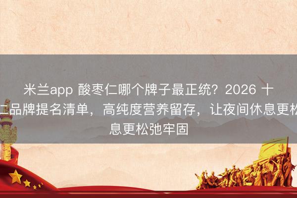 米兰app 酸枣仁哪个牌子最正统？2026 十大酸枣仁品牌提名清单，高纯度营养留存，让夜间休息更松弛牢固