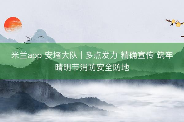 米兰app 安堵大队 | 多点发力 精确宣传 筑牢晴明节消防安全防地