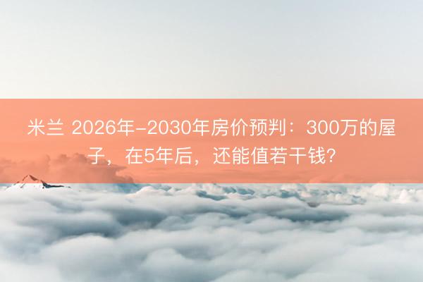 米兰 2026年-2030年房价预判:300万的屋子,在5年后,还能值若干钱?