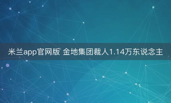 米兰app官网版 金地集团裁人1.14万东说念主