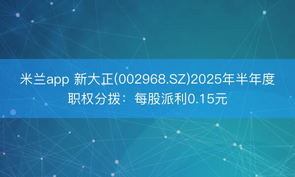 米兰app 新大正(002968.SZ)2025年半年度职权分拨:每股派利0.15元
