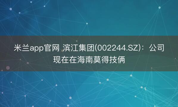 米兰app官网 滨江集团(002244.SZ)：公司现在在海南莫得技俩