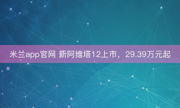 米兰app官网 新阿维塔12上市,29.39万元起