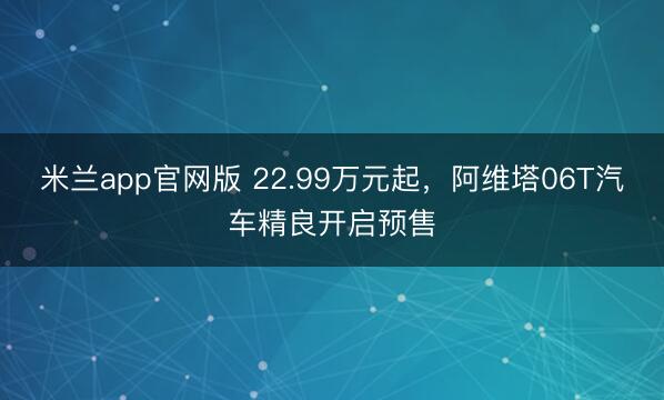 米兰app官网版 22.99万元起，阿维塔06T汽车精良开启预售