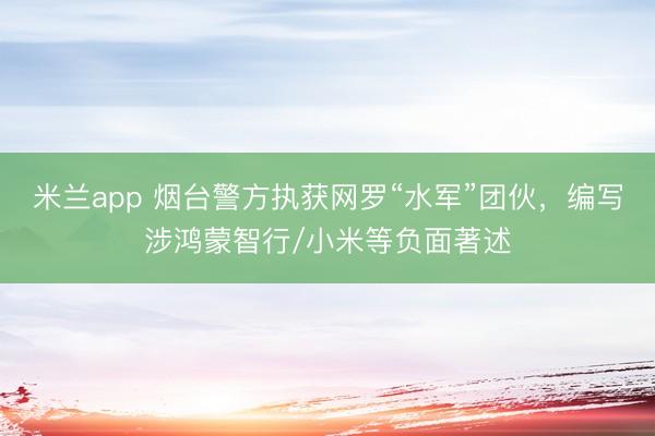 米兰app 烟台警方执获网罗“水军”团伙，编写涉鸿蒙智行/小米等负面著述