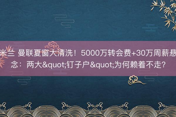 米兰 曼联夏窗大清洗！5000万转会费+30万周薪悬念：两大"钉子户"为何赖着不走？