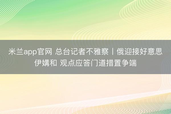 米兰app官网 总台记者不雅察丨俄迎接好意思伊媾和 观点应答门道措置争端