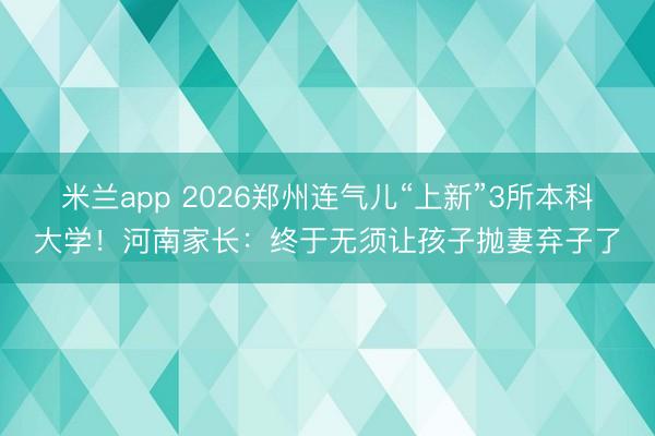 米兰app 2026郑州连气儿“上新”3所本科大学!河南家长:终于无须让孩子抛妻弃子了