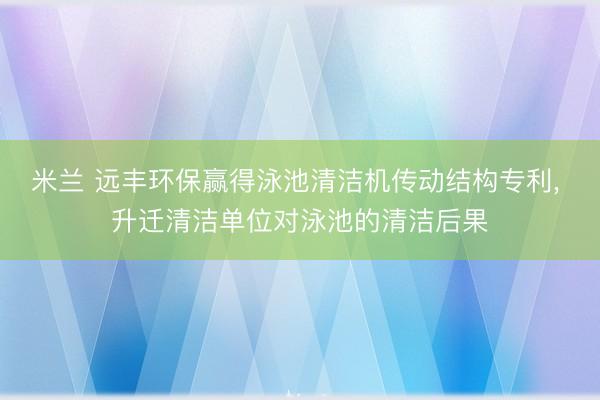 米兰 远丰环保赢得泳池清洁机传动结构专利， 升迁清洁单位对泳池的清洁后果