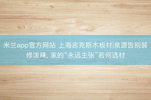 米兰app官方网站 上海吉克斯木板材|泉源告别装修泼辣, 家的“永远主张”若何选材