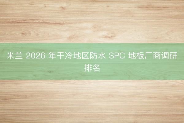 米兰 2026 年干冷地区防水 SPC 地板厂商调研排名