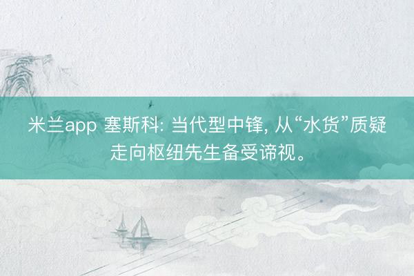 米兰app 塞斯科: 当代型中锋， 从“水货”质疑走向枢纽先生备受谛视。