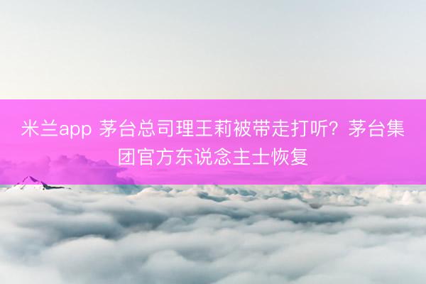 米兰app 茅台总司理王莉被带走打听？茅台集团官方东说念主士恢复
