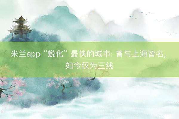 米兰app “蜕化” 最快的城市: 曾与上海皆名， 如今仅为三线