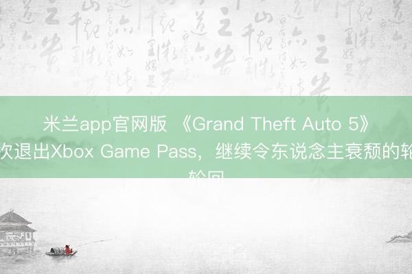 米兰app官网版 《Grand Theft Auto 5》再次退出Xbox Game Pass，继续令东说念主衰颓的轮回