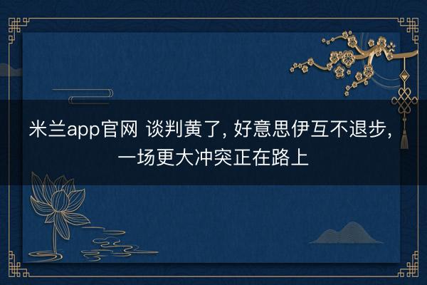 米兰app官网 谈判黄了， 好意思伊互不退步， 一场更大冲突正在路上