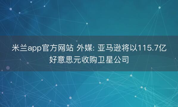 米兰app官方网站 外媒: 亚马逊将以115.7亿好意思元收购卫星公司
