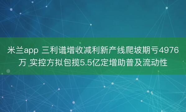米兰app 三利谱增收减利新产线爬坡期亏4976万 实控方拟包揽5.5亿定增助普及流动性