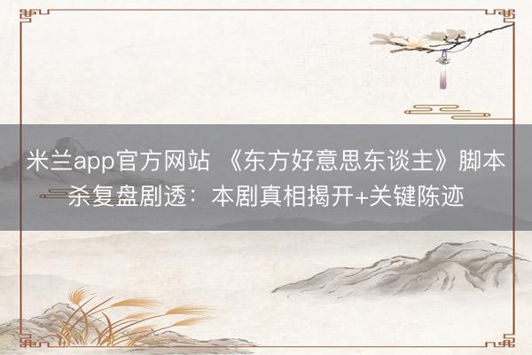 米兰app官方网站 《东方好意思东谈主》脚本杀复盘剧透：本剧真相揭开+关键陈迹