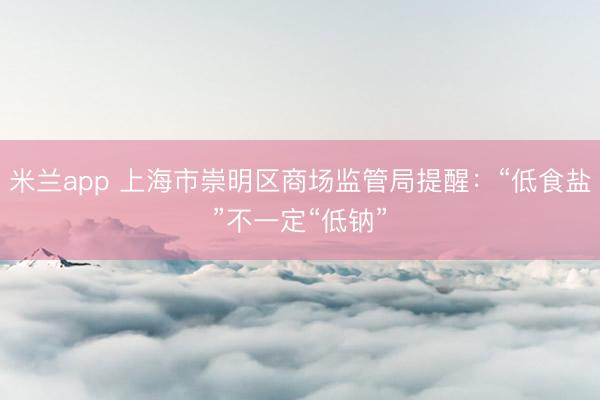 米兰app 上海市崇明区商场监管局提醒:“低食盐”不一定“低钠”