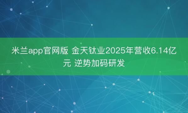 米兰app官网版 金天钛业2025年营收6.14亿元 逆势加码研发