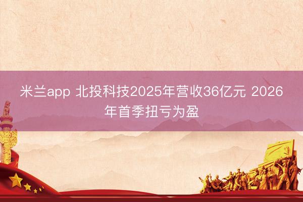 米兰app 北投科技2025年营收36亿元 2026年首季扭亏为盈