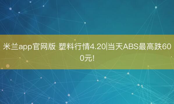 米兰app官网版 塑料行情4.20|当天ABS最高跌600元!