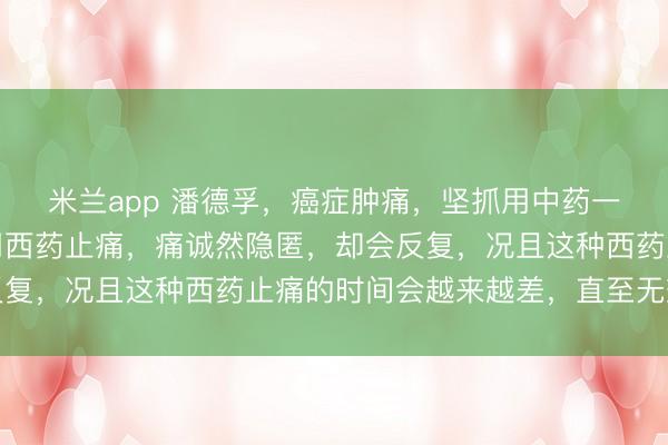 米兰app 潘德孚，癌症肿痛，坚抓用中药一定会赢得良效。如若用西药止痛，痛诚然隐匿，却会反复，况且这种西药止痛的时间会越来越差，直至无效律例