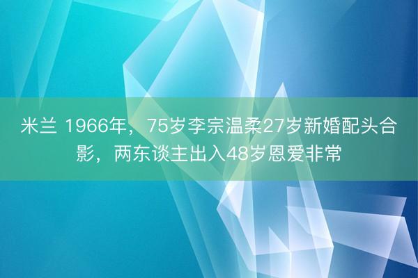 米兰 1966年，75岁李宗温柔27岁新婚配头合影，两东谈主出入48岁恩爱非常