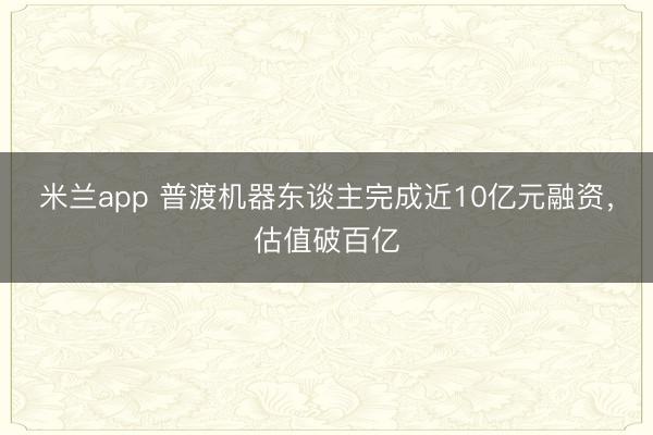 米兰app 普渡机器东谈主完成近10亿元融资，估值破百亿