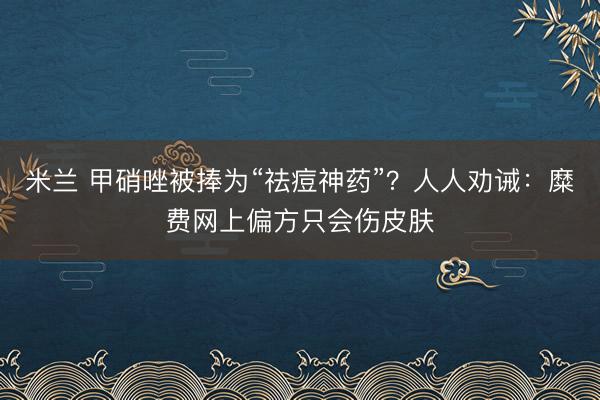 米兰 甲硝唑被捧为“祛痘神药”？人人劝诫：糜费网上偏方只会伤皮肤