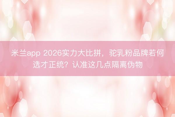 米兰app 2026实力大比拼，驼乳粉品牌若何选才正统？认准这几点隔离伪物