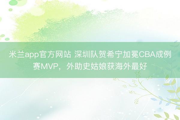 米兰app官方网站 深圳队贺希宁加冕CBA成例赛MVP，外助史姑娘获海外最好