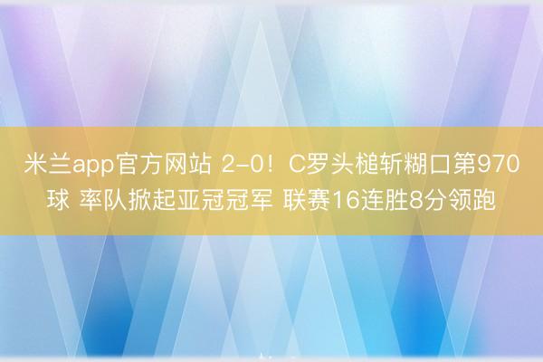 米兰app官方网站 2-0！C罗头槌斩糊口第970球 率队掀起亚冠冠军 联赛16连胜8分领跑